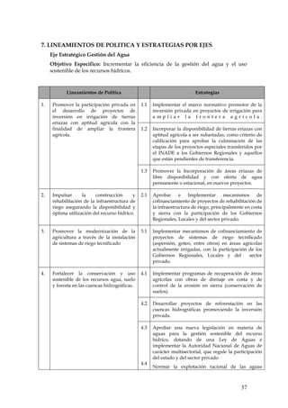 7. LINEAMIENTOS DE POLITICA Y ESTRATEGIAS POR EJES
     Eje Estratégico Gestión del Agua
     Objetivo Especifico: Incrementar la eficiencia de la gestión del agua y el uso
     sostenible de los recursos hídricos.



            Lineamientos de Política                                      Estrategias

1.    Promover la participación privada en      1.1   Implementar el marco normativo promotor de la
      el desarrollo de proyectos de                   inversión privada en proyectos de irrigación para
      inversión en irrigación de tierras              ampliar la frontera agrícola.
      eriazas con aptitud agrícola con la
      finalidad de ampliar la frontera          1.2   Incorporar la disponibilidad de tierras eriazas con
      agrícola.                                       aptitud agrícola a ser subastadas, como criterio de
                                                      calificación para aprobar la culminación de las
                                                      etapas de los proyectos especiales transferidos por
                                                      el INADE a los Gobiernos Regionales y aquellos
                                                      que están pendientes de transferencia.

                                                1.3   Promover la Incorporación de áreas eriazas de
                                                      libre disponibilidad y con oferta de agua
                                                      permanente o estacional, en nuevos proyectos.

2.    Impulsar      la     construcción     y   2.1   Aprobar      e   Implementar       mecanismos    de
      rehabilitación de la infraestructura de         cofinanciamiento de proyectos de rehabilitación de
      riego asegurando la disponibilidad y            la infraestructura de riego, principalmente en costa
      óptima utilización del recurso hídrico.         y sierra con la participación de los Gobiernos
                                                      Regionales, Locales y del sector privado.

3.    Promover la modernización de la           3.1   Implementar mecanismos de cofinanciamiento de
      agricultura a través de la instalación          proyectos de sistemas de riego tecnificado
      de sistemas de riego tecnificado                (aspersión, goteo, entre otros) en áreas agrícolas
                                                      actualmente irrigadas, con la participación de los
                                                      Gobiernos Regionales, Locales y del         sector
                                                      privado.

4.    Fortalecer la conservación y uso          4.1   Implementar programas de recuperación de áreas
      sostenible de los recursos agua, suelo          agrícolas con obras de drenaje en costa y de
      y foresta en las cuencas hidrográficas.         control de la erosión en sierra (conservación de
                                                      suelos).

                                                4.2   Desarrollar proyectos de reforestación en las
                                                      cuencas hidrográficas promoviendo la inversión
                                                      privada.

                                                4.3   Aprobar una nueva legislación en materia de
                                                      aguas para la gestión sostenible del recurso
                                                      hídrico, dotando de una Ley de Aguas e
                                                      implementar la Autoridad Nacional de Aguas de
                                                      carácter multisectorial, que regule la participación
                                                      del estado y del sector privado
                                                4.4
                                                      Normar la explotación racional de las aguas



                                                                                                37
 