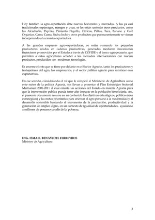 Hoy también la agro-exportación abre nuevos horizontes y mercados. A los ya casi
tradicionales espárragos, mangos y uvas, se les están uniendo otros productos, como
las Alcachofas, Paprika, Pimiento Piquillo, Cítricos, Paltas, Tara, Banano y Café
Orgánico, Camu Camu, Sacha Inchi y otros productos que permanentemente se vienen
incorporando a la canasta exportadora.

A las grandes empresas agro-exportadoras, se están sumando los pequeños
productores unidos en cadenas productivas, generadas mediante mecanismos
financieros promovidos por el Estado a través de COFIDE y el banco agropecuario, que
permiten a estos agricultores acceder a los mercados internacionales con nuevos
productos, producidos con modernas tecnologías.

Es enorme el reto que se tiene por delante en el Sector Agrario, tanto los productores y
trabajadores del agro, los empresarios, y el sector público agrario para satisfacer esas
expectativas.

En ese sentido, considerando el rol que le compete al Ministerio de Agricultura como
ente rector de la política Agraria, nos llevan a presentar el Plan Estratégico Sectorial
Multianual 2007-2011 el cual orienta las acciones del Estado en materia Agraria para
que la intervención publica pueda tener alto impacto en la población beneficiaria. Así,
el presente documento resume en su contenido los objetivos estratégicos, políticas (ejes
estratégicos) y las metas prioritarias para orientar el agro peruano a la modernidad y al
desarrollo sostenible buscando el incremento de la producción, productividad y la
generación de empleo digno, en un contexto de igualdad de oportunidades, ayudando
a millones de peruanos a salir de la pobreza.




ING. ISMAEL BENAVIDES FERREYROS
Ministro de Agricultura




                                                                                       3
 