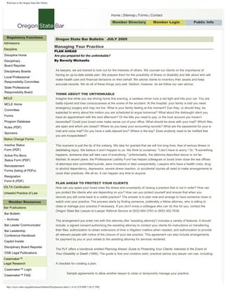 Welcome to the Oregon State Bar Online




                                                                                                  Home | Sitemap | Forms | Contact

                                                                                                  Member Directory              Member Login                    Public Info
                                                                                                                                       Search




  Regulatory Functions
                                                   Oregon State Bar Bulletin JULY 2005
Admissions
                                                 Managing Your Practice
Discipline
                                                 PLAN AHEAD
Discipline Home                                  Are you prepared for the unthinkable?
                                                 By Beverly Michaelis
Disciplinary
Board Reporter
                                                   As lawyers, we are trained to look out for the interests of others. We counsel our clients on the importance of
Disciplinary Boards
                                                   having an up-to-date estate plan. We prepare them for the possibility of illness or disability and talk about who will
Local Professional
                                                   make health care and financial decisions on their behalf. We advise clients to inventory their assets and keep
Responsibility Committee
                                                   accurate records. We do all of these things very well. Seldom, however, do we follow our own advice.
State Professional
Responsibility Board
                                                   THINK ABOUT THE UNTHINKABLE
MCLE                                               Imagine that while you are driving home this evening, a careless driver runs a red light and hits your car. You are
                                                   badly injured and lose consciousness at the scene of the accident. At the hospital, your family is told you need
MCLE Home
                                                   emergency surgery and may not live. What is your family feeling at this moment? Can they, or should they, be
Committee
                                                   expected to worry about the motion you are scheduled to argue tomorrow? What about the distraught client you
Forms                                              have an appointment with the next afternoon? Or the bills you need to pay, or the trust account you haven’t
Program Database                                   reconciled? Could your loved ones make sense out of your office: What should be done with your mail? Which files
                                                   are open and which are closed? Where do you keep your accounting records? What are the passwords for your e-
Rules (PDF)
                                                   mail and voice mail? Do you have a safe deposit box? Where is the key? Does anybody need to be notified that
Sponsors
                                                   you are incapacitated?
Status Change Forms
Inactive Status                                    This scenario is just the tip of the iceberg. We take for granted that we will live long lives, free of serious illness or
Form (PDF)                                         debilitating injury. We believe it won’t happen to us. We think to ourselves: quot;I don’t have to worry.quot; Or, quot;If something
                                                   happens, someone else will take care of everything.quot; Unfortunately, the dilemma described above is not far-
Active Pro Bono
                                                   fetched. In recent years, the Professional Liability Fund has helped colleagues or loved ones close the law offices
Status Form (PDF)
                                                   of attorneys who committed suicide, were murdered or died unexpectedly. Lawyers who have a health crisis, drug
Reinstatement
                                                   or alcohol dependency, depression, severe stress reaction, or accidental injuries all need to make arrangements to
Forms (listing of PDFs)
                                                   cover their practices. We all do. It can happen any time to anyone.
Resignation
Form A (PDF)
                                                   PLAN AHEAD TO PROTECT YOUR CLIENTS
IOLTA Certification                                How can you spare your loved ones the stress and uncertainty of closing a practice that is not in order? How can
                                                   you protect the clients who are depending on you? How can you protect yourself and ensure that when you
Unlawful Practice of Law
                                                   recover you will come back to a viable practice? The answer is to plan now and arrange to have someone close or
    Member Resources                               watch over your practice. The process starts by finding someone, preferably a fellow attorney, who is willing to
                                                   close or manage your practice if necessary. If you don’t know a colleague who can do this for you, contact the
Bar Publications
                                                   Oregon State Bar Lawyer-to-Lawyer Referral Service at (503) 684-3763 or (800) 452-7636.
Bar Bulletin
– Archives                                         The arrangement you enter into with this attorney (the quot;assisting attorneyquot;) includes a variety of features. It should
Bar Leader Communicator                            include: a signed consent authorizing the assisting attorney to contact your clients for instructions on transferring
                                                   their files; authorization to obtain extensions of time in litigation matters when needed; and authorization to provide
Bar Leadership
                                                   all relevant people with notice of the closure of your law practice. This agreement can also include arrangements
Conference Handbook
                                                   for payment by you or your estate to the assisting attorney for services rendered.
Capitol Insider
Disciplinary Board Reporter
                                                   The PLF offers a handbook entitled Planning Ahead: Guide to Protecting Your Clients’ Interests in the Event of
OSB Legal Publications                             Your Disability or Death (1999). The guide is free and contains solid, practical advice any lawyer can use, including:
Casemaker™
Legal Research                                     A checklist for creating a plan.
Casemaker™ Login
                                                              Sample agreements to allow another lawyer to close or temporarily manage your practice.
Casemaker™ FAQ


  http://www.osbar.org/publications/bulletin/05jul/practice.html (1 of 4) [5/9/2009 7:26:27 PM]
 