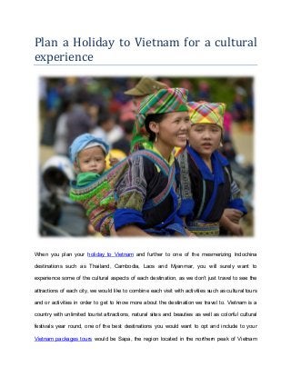 Plan a Holiday to Vietnam for a cultural
experience
When you plan your holiday to Vietnam and further to one of the mesmerizing Indochina
destinations such as Thailand, Cambodia, Laos and Myanmar, you will surely want to
experience some of the cultural aspects of each destination, as we don’t just travel to see the
attractions of each city, we would like to combine each visit with activities such as cultural tours
and or activities in order to get to know more about the destination we travel to. Vietnam is a
country with unlimited tourist attractions, natural sites and beauties as well as colorful cultural
festivals year round, one of the best destinations you would want to opt and include to your
Vietnam packages tours would be Sapa, the region located in the northern peak of Vietnam
 