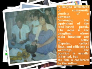 cloth

A Badjao settlement
or
community
consists
of
a
kawman
(moorage),
the
equivalent of the
land-based
purok.
The head is the
panglima,
whose
main functions are
to
settle
disputes,
collect
fines, and officiate at
weddings.
The
position is usually
inherited, but
the title is conferred
by the sultan.

 