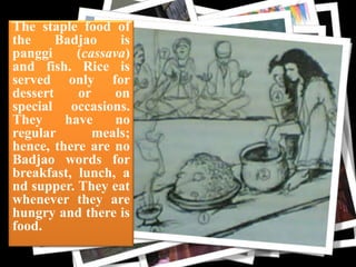 The staple food of
the
Badjao
is
panggi
(cassava)
and fish. Rice is
served only for
dessert
or
on
special occasions.
They
have
no
regular
meals;
hence, there are no
Badjao words for
breakfast, lunch, a
nd supper. They eat
whenever they are
hungry and there is
food.

cloth

 