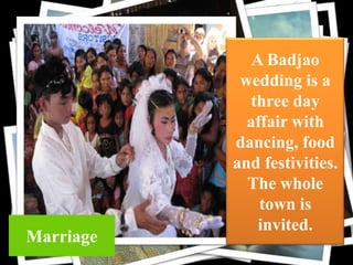 cloth

Marriage

A Badjao
wedding is a
three day
affair with
dancing, food
and festivities.
The whole
town is
invited.

 