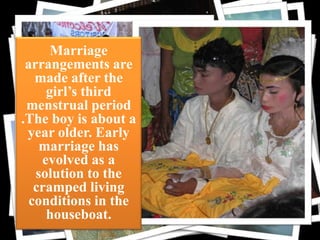 Marriage
arrangements are
made after the
girl’s third
menstrual period cloth
.The boy is about a
year older. Early
marriage has
evolved as a
solution to the
cramped living
conditions in the
houseboat.

 