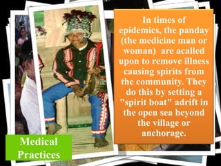 Medical
Practices

In times of
epidemics, the panday
(the medicine man or
woman) are acalled
upon to remove illness
clothcausing spirits from
the community. They
do this by setting a
"spirit boat" adrift in
the open sea beyond
the village or
anchorage.

 