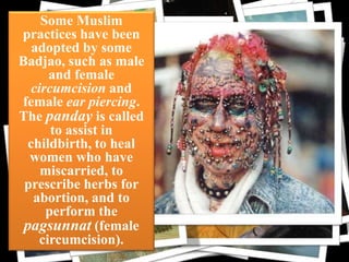 Some Muslim
practices have been
adopted by some
Badjao, such as male
and female
circumcision and
female ear piercing.
The panday is called
to assist in
childbirth, to heal
women who have
miscarried, to
prescribe herbs for
abortion, and to
perform the
pagsunnat (female
circumcision).

cloth

 