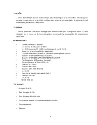 V.-VISIÓN:

   La Visión de la DIGETE es que las tecnologías educativas lleguen a la comunidad educativa para
   usarlas e incorporarlas en su actividad cotidiana para potenciar las capacidades de socialización del
   conocimiento, creatividad e innovación

VI.-MISION.

   La DIGETE promueve y desarrolla investigaciones e innovaciones para la integración de las TICs a la
   educación en el marco de la interculturalidad, permitiendo la construcción del conocimiento
   significativo.

VII.- BASES LEGALES

            Constitución Política del Perú
            Ley General de Educación Nº 28044
            Ley del Profesorado Nº 24029, modificado por la Ley Nº 25212
            Nueva Ley de la Carrera Pública Magisterial
            Creación del Proyecto Huascarán, Decreto Supremo Nº 067-2001-ED
            Directiva Nº 003-2003-Proyecto Huascarán.
            Directiva Nº 002-2005 UMGP/PROYECTO HUASCARAN
            Plan Estratégico del Programa Huascarán
   .        Decreto Supremo Nº 016 – 2007 – ED
            Directiva 492 – 2007
            Directiva 090 – 2007
            Directiva N°57-2008- DIGETE).
           Ley 28119
           Directiva Nº 040-2010-ME/VMGP-DIGETE
           Directiva AIP 2010
           Ley 28119
           RD668-2010-ED

VIII. ALCANCES

   -    Dirección de la I.E.

    -   Sub- Dirección de F.G.

    -   Sub- Dirección Administrativa

    -   Docentes del Aula De Innovaciones Pedagógicas (DAIP)

    -   Docentes de aula

    -   Alumnos



                                                   3
 