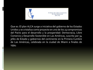 Que es: El plan ALCA surge a iniciativa del gobierno de los Estados Unidos y se cristaliza como proyecto en uno de los 23 compromisos del Pacto para el desarrollo y la prosperidad: Democracia, Libre Comercio y Desarrollo Sostenible en Las Américas, suscrito por 34 jefes de Estado y gobiernos del continente en la Primera Cumbre de Las Américas, celebrada en la ciudad de Miami a finales de 1994. 