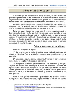 CURSO BÁSICO DOCTRINAL ALFA. Pastor Luis E. Llanes Ministerio Luz y Verdad


                      Cómo estudiar este curso
     A medida que se interiorice en estos estudios, se dará cuenta de
que están preparados en tal forma que el nuevo convertido o cualquier
creyente amante del estudio de la Palabra, puede por sí mismo entender
de una forma clara y sistemática los temas más importantes de la Biblia.
     Como obliga al estudiante a buscar en la Biblia las soluciones a las
preguntas, esto le ayudará a usted, a adiestrarse en la búsqueda de los
textos, y la identificación rápida de los libros de la Biblia.
       Pero por sobre todas las cosas, usted mismo experimentará el
dinamismo, la viveza y la fuerza doctrinal de cada tema, que ello le hará
experimentar una sensación de alegría y victoria cada vez que venza una
lección. El crecimiento espiritual y la madurez que alcanzará en la vida
cristiana se harán evidentes pronto y en poco tiempo usted podrá
conversar con cualquier persona acerca de estos temas como si fuera un
convertido de mucho tiempo.
                                          Orientaciones para los estudiantes.
     Observe las siguientes reglas:
      1º. Dé una lectura a vuelo de pájaro sobre todo el contenido sin
reparar en detalles. Esto le ayudará a compenetrarse con el tema que va
a estudiar.
    2º. Lea cada pregunta con su respuesta, tratando de aprenderse de
memoria los conceptos reflejados en los mismos.
      3º. Busque en la Biblia, pacientemente, los versículos y pasajes.
Después de leerlos bien dispóngase a hacer los ejercicios bíblicos. En
algunos casos tendrá que completar las palabras que faltan, en otros
tendrá que escribir el versículo completo, en otros tendrá que extraer
palabras o frases que resuelvan la cuestión y en otros solamente se les
pide que lean.
     Dado el caso que no comprenda algún aspecto del estudio, anótelo,
y pregunte a la persona indicada, especialmente al Pastor. En última


        © Ministerio Luz y Verdad. Puerto Madryn, Chubut, Rep. Argentina.
    1   http://ministerioluzyverdad.blogspot.com
        Editado por: EDICI (Ediciones Cristianas Independientes. Servicio de Publicaciones de Luz y
        Verdad)I, Rancho Cucamonga, California, USA.
        http://albalanesedici.blogspot.com
 