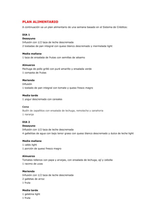 PLAN ALIMENTARIO
A continuación va un plan alimentario de una semana basado en el Sistema de Créditos:
DIA 1
Desayuno
Infusión con 1/2 taza de leche descremada
2 tostadas de pan integral con queso blanco descremado y mermelada light
Media mañana
1 taza de ensalada de frutas con semillas de sésamo
Almuerzo
Pechuga de pollo grillé con puré amarillo y ensalada verde
1 compota de frutas
Merienda
Infusión
1 tostado de pan integral con tomate y queso fresco magro
Media tarde
1 yogur descremado con cereales
Cena
Budín de zapallitos con ensalada de lechuga, remolacha y zanahoria
1 naranja
DIA 2
Desayuno
Infusión con 1/2 taza de leche descremada
4 galletitas de agua con bajo tenor graso con queso blanco descremado y dulce de leche light
Media mañana
1 caldo light
1 porción de queso fresco magro
Almuerzo
Tomates rellenos con papa y arvejas, con ensalada de lechuga, ají y cebolla
1 racimo de uvas
Merienda
Infusión con 1/2 taza de leche descremada
2 galletas de arroz
1 fruta
Media tarde
1 gelatina light
1 fruta
 
