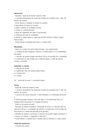 Almuerzo:
· Líquidos: sopa de verduras casera o diet
· 1 porción abundante de verduras crudas y/o cocidas (con 1 cda. de
postre de aceite)
· Arroz blanco o integral (2 tazas en cocido)
o legumbres (2 tazas en cocido)
o papa o batata (2 unidades chicas)
o choclo (1 unidad grande)
o tarta de vegetales sin tapa (2 porciones)
o milanesa de soja (2 unidades)
o pastas (1 plato playo c/ salsa de tomate natural o fileto o salsa
blanca diet)
· Fruta fresca o ensalada de fruta o 1 postre diet
Merienda:
· Café, té o mate con leche descremada , con edulcorante
· 2 rodajas de pan integral o blanco o 6 tostis light o 5 a 6 tostaditas
de gluten
· 1 porción de queso magro semiduro (50 g, el tamaño de 1 cassette)
o 1 sándwich en pan árabe con 1 feta de queso, 1 feta de jamón
cocido, y tomate.
Colación ½ tarde:
· 1 barrita de cereal
o 4 galletitas diet con queso blanco desc.
o 1 postre diet
o 1 yogur
15 ´ antes de la cena: 1 caramelo ácido
Cena:
· Sopa de verduras casera o diet
· 1 porción abundante de verduras crudas y/o cocidas (con 1 cda. de
postre de aceite)
· 1 porción de carne (Vacuna: 1 bife mediano o 2 milanesas al horno
o
2 hamburguesas caseras o de caja diet o 3-4 salchichas diet o 5
rodajas finas de peceto o 2 rodajas de lomo)
· Pollo (¼ de pollo sin piel)
· Pescado (2 filetes medianos rebozados al horno o 1 lata de atún al
natural (120 g) o 1 medallón de salmón a la plancha o 6-8 varitas de
kani-kama o 1 posta de pescado a la parrilla).
u Omelet de queso y verduras (1 porción de queso magro semiduro +
1 huevo y 2 claras + vegetales a elección)
· Fruta fresca o 1 postre diet o helado diet (2 bochas o 1 vaso chico)
Colación postcena:
· 1 barrita de cereal
 