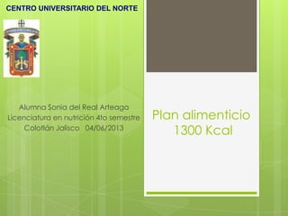Plan alimenticio
1300 Kcal
Alumna Sonia del Real Arteaga
Licenciatura en nutrición 4to semestre
Colotlán Jalisco 04/06/2013
CENTRO UNIVERSITARIO DEL NORTE
 