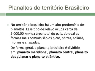 Planaltos do território Brasileiro
 No território brasileiro há um alto predomínio de
planaltos. Esse tipo de relevo ocupa cerca de
5.000.00 km2 da área total do país, do qual as
formas mais comuns são os picos, serras, colinas,
morros e chapadas.
De forma geral, o planalto brasileiro é dividido
em: planalto meridional, planalto central, planalto
das guianas e planalto atlântico.
 