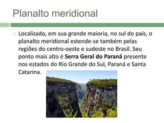 Planalto meridional
 Localizado, em sua grande maioria, no sul do país, o
planalto meridional estende-se também pelas
regiões do centro-oeste e sudeste no Brasil. Seu
ponto mais alto é Serra Geral do Paraná presente
nos estados do Rio Grande do Sul, Paraná e Santa
Catarina.
 