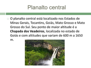 Planalto central
 O planalto central está localizado nos Estados de
Minas Gerais, Tocantins, Goiás, Mato Grosso e Mato
Grosso do Sul. Seu ponto de maior altitude é a
Chapada dos Veadeiros, localizada no estado de
Goiás e com altitudes que variam de 600 m a 1650
m.
 