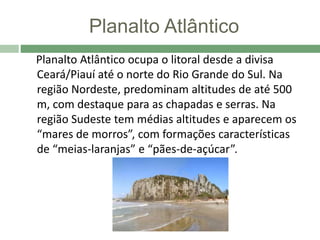 Planalto Atlântico
Planalto Atlântico ocupa o litoral desde a divisa
Ceará/Piauí até o norte do Rio Grande do Sul. Na
região Nordeste, predominam altitudes de até 500
m, com destaque para as chapadas e serras. Na
região Sudeste tem médias altitudes e aparecem os
“mares de morros”, com formações características
de “meias-laranjas” e “pães-de-açúcar”.
 
