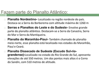 Fazem parte do Planalto Atlântico:
 Planalto Nordestino- Localizado na região nordeste do país.
Destaca-se a Serra da Borborema com altitude máxima de 1260 m
 Serras e Planaltos do Leste e do Sudeste- Envolve grande
parte do planalto atlântico. Destacam-se a Serra da Canastra, Serra
do Mar e Serra da Mantiqueira.
 Planalto do Maranhão-Piauí- Também chamado de planalto
meio-norte, esse planalto está localizado nos estados do Maranhão,
Piauí e Ceará.
 Planalto Dissecado de Sudeste (Escudo Sul-rio-
grandense)-Localizado no estado do Rio Grande do Sul, apresenta
elevações de até 550 metros. Um dos pontos mais altos é o Cerro
do Sandin, com 510 metros de altitude.
 