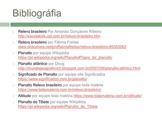 Bibliográfia
 Relevo brasileiro Por Amanda Gonçalves Ribeiro
http://escolakids.uol.com.br/relevo-brasileiro.htm
 Relevo brasileiro por Fátima Freitas
www.slideshare.net/proffatimafreitas/relevo-brasileiro-65353262
 Planalto por equipe Wikipédia
https://pt.wikipedia.org/wiki/Planalto#Tipos_de_planalto
 Planalto atlântico por Doug
http://mundogeograficord.blogspot.com.br/2007/09/planalto-atlntico.html
 Significado de Planalto por equipe site Significados
https://www.significados.com.br/planalto/
 Planalto Relevo brasileiro por equipe toda matéria
https://www.todamateria.com.br/relevo-brasileiro/
 Altitude por equipe toda matéria https://www.todamateria.com.br/altitude/
 Planalto do Tibete por equipe Wikipédia
https://pt.wikipedia.org/wiki/Planalto_do_Tibete
 