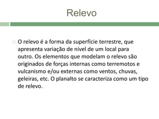 Relevo
 O relevo é a forma da superfície terrestre, que
apresenta variação de nível de um local para
outro. Os elementos que modelam o relevo são
originados de forças internas como terremotos e
vulcanismo e/ou externas como ventos, chuvas,
geleiras, etc. O planalto se caracteriza como um tipo
de relevo.
 