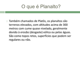 O que é Planalto?
 Também chamados de Platôs, os planaltos são
terrenos elevados, com altitudes acima de 300
metros com cume quase nivelado, geralmente
devido à erosão (desgaste) eólica ou pelas águas.
São como topos retos, superfícies que podem ser
regulares ou não.
 