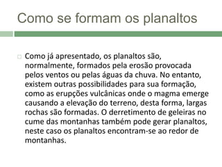 Como se formam os planaltos
 Como já apresentado, os planaltos são,
normalmente, formados pela erosão provocada
pelos ventos ou pelas águas da chuva. No entanto,
existem outras possibilidades para sua formação,
como as erupções vulcânicas onde o magma emerge
causando a elevação do terreno, desta forma, largas
rochas são formadas. O derretimento de geleiras no
cume das montanhas também pode gerar planaltos,
neste caso os planaltos encontram-se ao redor de
montanhas.
 