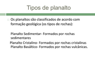 Tipos de planalto
 Os planaltos são classificados de acordo com
formação geológica (os tipos de rochas):
Planalto Sedimentar- Formados por rochas
sedimentares
Planalto Cristalino- Formados por rochas cristalinas
Planalto Basáltico- Formados por rochas vulcânicas.
 