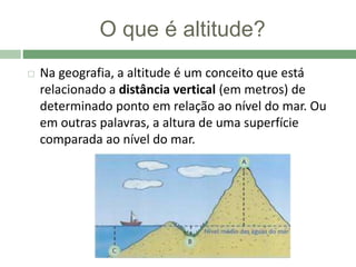 O que é altitude?
 Na geografia, a altitude é um conceito que está
relacionado a distância vertical (em metros) de
determinado ponto em relação ao nível do mar. Ou
em outras palavras, a altura de uma superfície
comparada ao nível do mar.
 