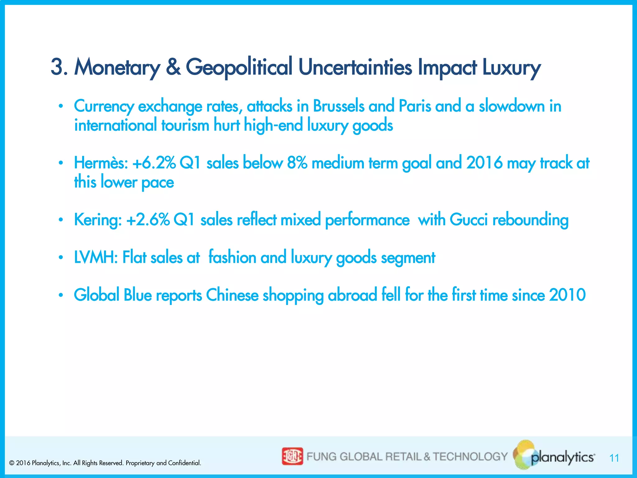 11© 2016 Planalytics, Inc. All Rights Reserved. Proprietary and Confidential.
3. Monetary & Geopolitical Uncertainties Impact Luxury
• Currency exchange rates, attacks in Brussels and Paris and a slowdown in
international tourism hurt high-end luxury goods
• Hermès: +6.2% Q1 sales below 8% medium term goal and 2016 may track at
this lower pace
• Kering: +2.6% Q1 sales reflect mixed performance with Gucci rebounding
• LVMH: Flat sales at fashion and luxury goods segment
• Global Blue reports Chinese shopping abroad fell for the first time since 2010
 