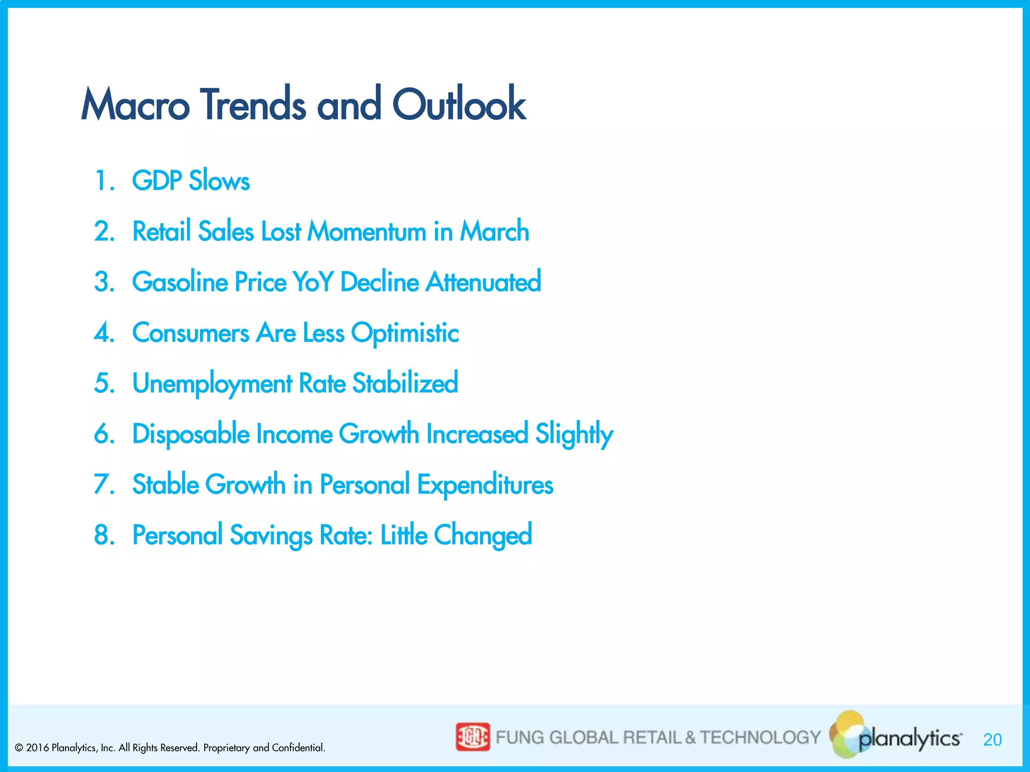 20© 2016 Planalytics, Inc. All Rights Reserved. Proprietary and Confidential.
Macro Trends and Outlook
1. GDP Slows
2. Retail Sales Lost Momentum in March
3. Gasoline Price YoY Decline Attenuated
4. Consumers Are Less Optimistic
5. Unemployment Rate Stabilized
6. Disposable Income Growth Increased Slightly
7. Stable Growth in Personal Expenditures
8. Personal Savings Rate: Little Changed
 