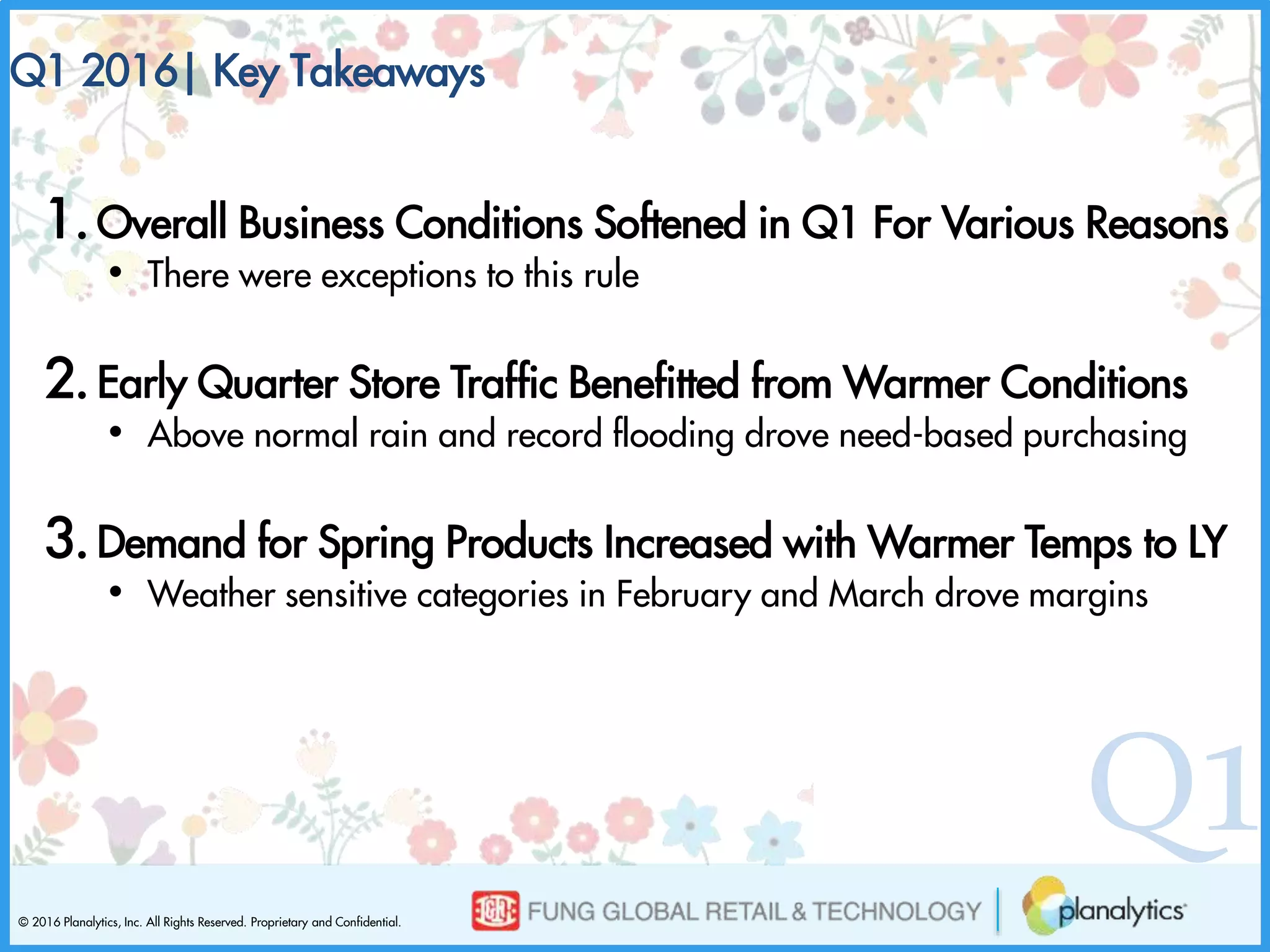 © 2016 Planalytics, Inc. All Rights Reserved. Proprietary and Confidential.
Q1
1.Overall Business Conditions Softened in Q1 For Various Reasons
• There were exceptions to this rule
2.Early Quarter Store Traffic Benefitted from Warmer Conditions
• Above normal rain and record flooding drove need-based purchasing
3.Demand for Spring Products Increased with Warmer Temps to LY
• Weather sensitive categories in February and March drove margins
Q1 2016| Key Takeaways
 