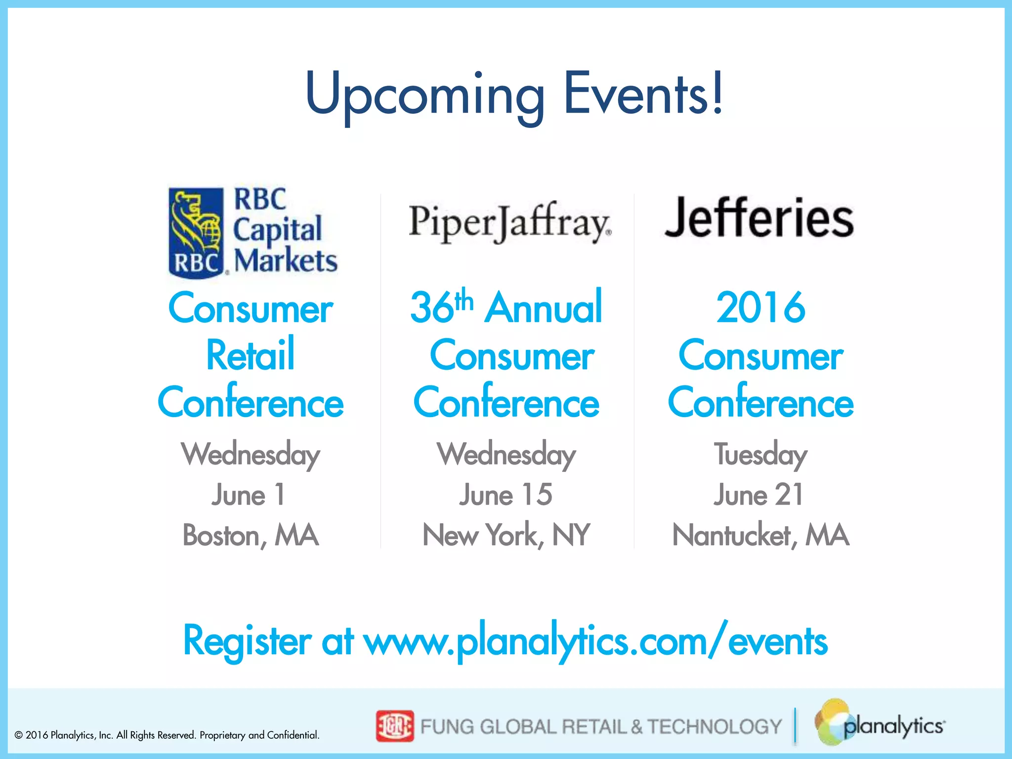 © 2016 Planalytics, Inc. All Rights Reserved. Proprietary and Confidential.
Consumer
Retail
Conference
Wednesday
June 1
Boston, MA
Upcoming Events!
Register at www.planalytics.com/events
36th Annual
Consumer
Conference
Wednesday
June 15
New York, NY
2016
Consumer
Conference
Tuesday
June 21
Nantucket, MA
 