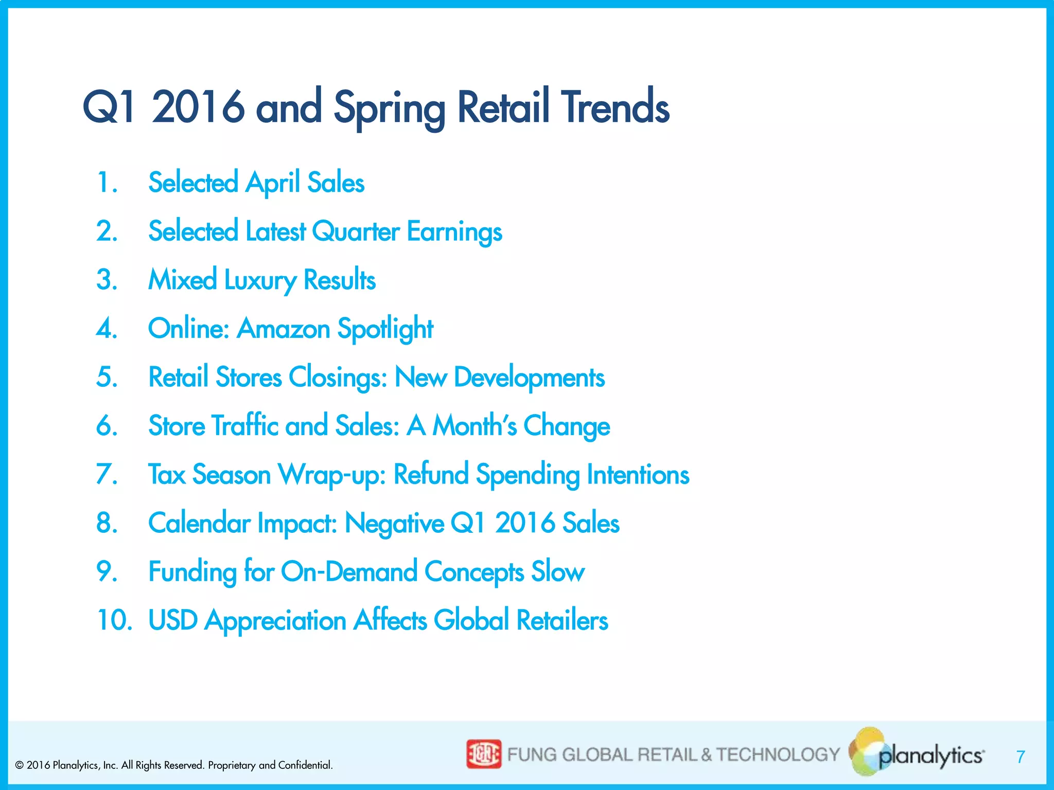 7© 2016 Planalytics, Inc. All Rights Reserved. Proprietary and Confidential.
Q1 2016 and Spring Retail Trends
1. Selected April Sales
2. Selected Latest Quarter Earnings
3. Mixed Luxury Results
4. Online: Amazon Spotlight
5. Retail Stores Closings: New Developments
6. Store Traffic and Sales: A Month’s Change
7. Tax Season Wrap-up: Refund Spending Intentions
8. Calendar Impact: Negative Q1 2016 Sales
9. Funding for On-Demand Concepts Slow
10. USD Appreciation Affects Global Retailers
 