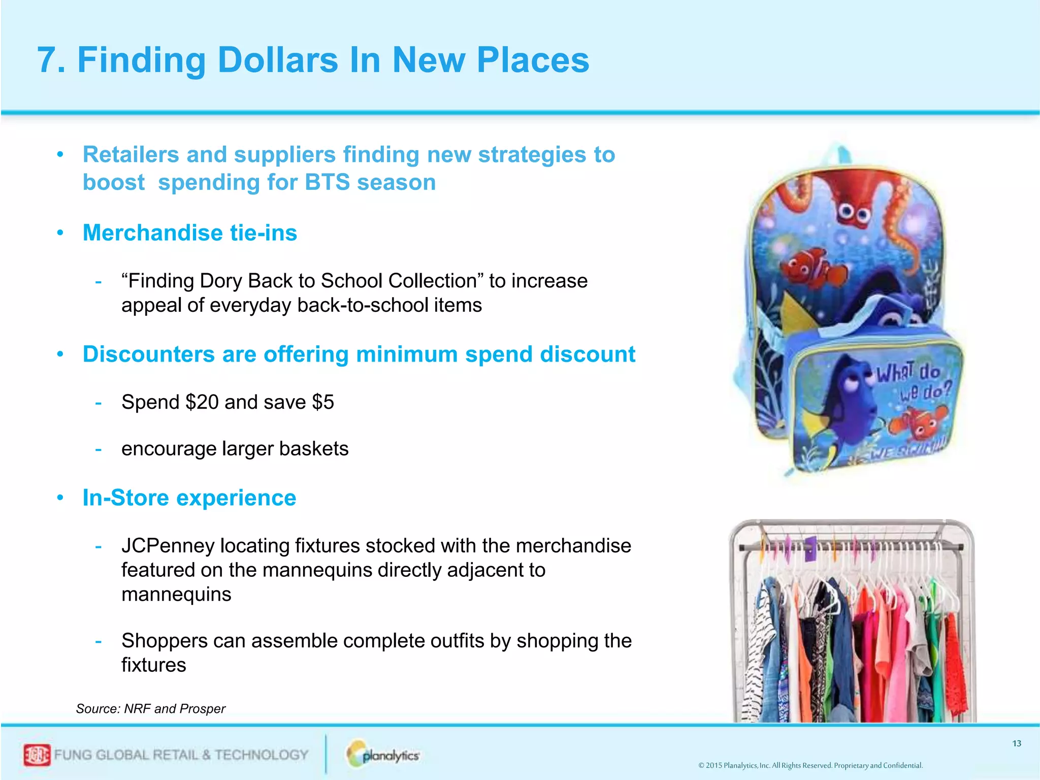 © 2015Planalytics,Inc.AllRightsReserved.ProprietaryandConfidential.
13
7. Finding Dollars In New Places
• Retailers and suppliers finding new strategies to
boost spending for BTS season
• Merchandise tie-ins
- “Finding Dory Back to School Collection” to increase
appeal of everyday back-to-school items
• Discounters are offering minimum spend discount
- Spend $20 and save $5
- encourage larger baskets
• In-Store experience
- JCPenney locating fixtures stocked with the merchandise
featured on the mannequins directly adjacent to
mannequins
- Shoppers can assemble complete outfits by shopping the
fixtures
Source: NRF and Prosper
 