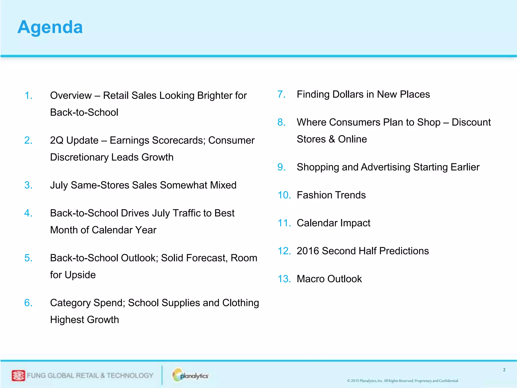 © 2015Planalytics,Inc.AllRightsReserved.ProprietaryandConfidential.
2
1. Overview – Retail Sales Looking Brighter for
Back-to-School
2. 2Q Update – Earnings Scorecards; Consumer
Discretionary Leads Growth
3. July Same-Stores Sales Somewhat Mixed
4. Back-to-School Drives July Traffic to Best
Month of Calendar Year
5. Back-to-School Outlook; Solid Forecast, Room
for Upside
6. Category Spend; School Supplies and Clothing
Highest Growth
Agenda
7. Finding Dollars in New Places
8. Where Consumers Plan to Shop – Discount
Stores & Online
9. Shopping and Advertising Starting Earlier
10. Fashion Trends
11. Calendar Impact
12. 2016 Second Half Predictions
13. Macro Outlook
 