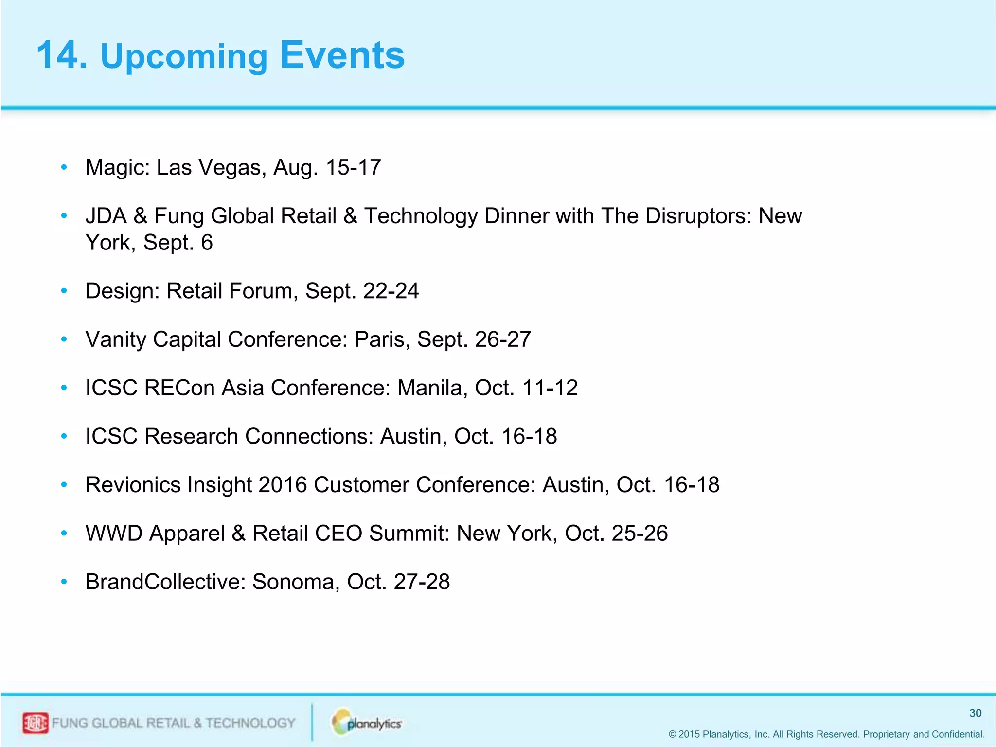 © 2015 Planalytics, Inc. All Rights Reserved. Proprietary and Confidential.
30
• Magic: Las Vegas, Aug. 15-17
• JDA & Fung Global Retail & Technology Dinner with The Disruptors: New
York, Sept. 6
• Design: Retail Forum, Sept. 22-24
• Vanity Capital Conference: Paris, Sept. 26-27
• ICSC RECon Asia Conference: Manila, Oct. 11-12
• ICSC Research Connections: Austin, Oct. 16-18
• Revionics Insight 2016 Customer Conference: Austin, Oct. 16-18
• WWD Apparel & Retail CEO Summit: New York, Oct. 25-26
• BrandCollective: Sonoma, Oct. 27-28
14. Upcoming Events
 