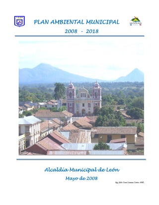 PLAN AMBIENTAL MUNICIPAL
          2008 - 2018




   Alcaldía Municipal de León
          Mayo de 2008
                           Ing. Julio Cesar Lezama Cortes. AML.
 