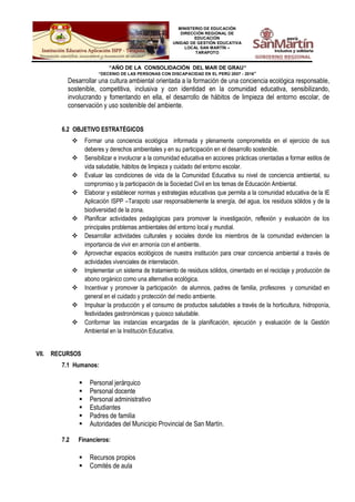 MINISTERIO DE EDUCACIÓN
DIRECCIÓN REGIONAL DE
EDUCACIÓN
UNIDAD DE GESTIÓN EDUCATIVA
LOCAL SAN MARTÍN –
TARAPOTO
“AÑO DE LA CONSOLIDACIÓN DEL MAR DE GRAU”
“DECENIO DE LAS PERSONAS CON DISCAPACIDAD EN EL PERÚ 2007 - 2016”
Desarrollar una cultura ambiental orientada a la formación de una conciencia ecológica responsable,
sostenible, competitiva, inclusiva y con identidad en la comunidad educativa, sensibilizando,
involucrando y fomentando en ella, el desarrollo de hábitos de limpieza del entorno escolar, de
conservación y uso sostenible del ambiente.
6.2 OBJETIVO ESTRATÉGICOS
 Formar una conciencia ecológica informada y plenamente comprometida en el ejercicio de sus
deberes y derechos ambientales y en su participación en el desarrollo sostenible.
 Sensibilizar e involucrar a la comunidad educativa en acciones prácticas orientadas a formar estilos de
vida saludable, hábitos de limpieza y cuidado del entorno escolar.
 Evaluar las condiciones de vida de la Comunidad Educativa su nivel de conciencia ambiental, su
compromiso y la participación de la Sociedad Civil en los temas de Educación Ambiental.
 Elaborar y establecer normas y estrategias educativas que permita a la comunidad educativa de la IE
Aplicación ISPP –Tarapoto usar responsablemente la energía, del agua, los residuos sólidos y de la
biodiversidad de la zona.
 Planificar actividades pedagógicas para promover la investigación, reflexión y evaluación de los
principales problemas ambientales del entorno local y mundial.
 Desarrollar actividades culturales y sociales donde los miembros de la comunidad evidencien la
importancia de vivir en armonía con el ambiente.
 Aprovechar espacios ecológicos de nuestra institución para crear conciencia ambiental a través de
actividades vivenciales de interrelación.
 Implementar un sistema de tratamiento de residuos sólidos, cimentado en el reciclaje y producción de
abono orgánico como una alternativa ecológica.
 Incentivar y promover la participación de alumnos, padres de familia, profesores y comunidad en
general en el cuidado y protección del medio ambiente.
 Impulsar la producción y el consumo de productos saludables a través de la horticultura, hidroponía,
festividades gastronómicas y quiosco saludable.
 Conformar las instancias encargadas de la planificación, ejecución y evaluación de la Gestión
Ambiental en la Institución Educativa.
VII. RECURSOS
7.1 Humanos:
 Personal jerárquico
 Personal docente
 Personal administrativo
 Estudiantes
 Padres de familia
 Autoridades del Municipio Provincial de San Martín.
7.2 Financieros:
 Recursos propios
 Comités de aula
 