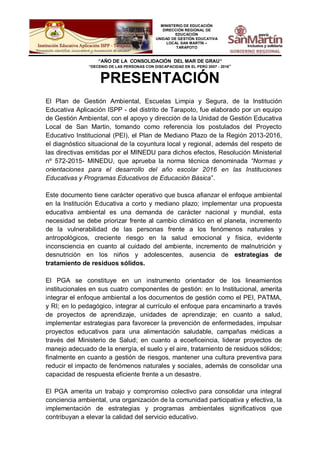 MINISTERIO DE EDUCACIÓN
DIRECCIÓN REGIONAL DE
EDUCACIÓN
UNIDAD DE GESTIÓN EDUCATIVA
LOCAL SAN MARTÍN –
TARAPOTO
“AÑO DE LA CONSOLIDACIÓN DEL MAR DE GRAU”
“DECENIO DE LAS PERSONAS CON DISCAPACIDAD EN EL PERÚ 2007 - 2016”
PRESENTACIÓN
El Plan de Gestión Ambiental, Escuelas Limpia y Segura, de la Institución
Educativa Aplicación ISPP - del distrito de Tarapoto, fue elaborado por un equipo
de Gestión Ambiental, con el apoyo y dirección de la Unidad de Gestión Educativa
Local de San Martin, tomando como referencia los postulados del Proyecto
Educativo Institucional (PEI), el Plan de Mediano Plazo de la Región 2013-2016,
el diagnóstico situacional de la coyuntura local y regional, además del respeto de
las directivas emitidas por el MINEDU para dichos efectos, Resolución Ministerial
nº 572-2015- MINEDU, que aprueba la norma técnica denominada “Normas y
orientaciones para el desarrollo del año escolar 2016 en las Instituciones
Educativas y Programas Educativos de Educación Básica”.
Este documento tiene carácter operativo que busca afianzar el enfoque ambiental
en la Institución Educativa a corto y mediano plazo; implementar una propuesta
educativa ambiental es una demanda de carácter nacional y mundial, esta
necesidad se debe priorizar frente al cambio climático en el planeta, incremento
de la vulnerabilidad de las personas frente a los fenómenos naturales y
antropológicos, creciente riesgo en la salud emocional y física, evidente
inconsciencia en cuanto al cuidado del ambiente, incremento de malnutrición y
desnutrición en los niños y adolescentes, ausencia de estrategias de
tratamiento de residuos sólidos.
El PGA se constituye en un instrumento orientador de los lineamientos
institucionales en sus cuatro componentes de gestión: en lo Institucional, amerita
integrar el enfoque ambiental a los documentos de gestión como el PEI, PATMA,
y RI; en lo pedagógico, integrar al currículo el enfoque para encaminarlo a través
de proyectos de aprendizaje, unidades de aprendizaje; en cuanto a salud,
implementar estrategias para favorecer la prevención de enfermedades, impulsar
proyectos educativos para una alimentación saludable, campañas médicas a
través del Ministerio de Salud; en cuanto a ecoeficeincia, liderar proyectos de
manejo adecuado de la energía, el suelo y el aire, tratamiento de residuos sólidos;
finalmente en cuanto a gestión de riesgos, mantener una cultura preventiva para
reducir el impacto de fenómenos naturales y sociales, además de consolidar una
capacidad de respuesta eficiente frente a un desastre.
El PGA amerita un trabajo y compromiso colectivo para consolidar una integral
conciencia ambiental, una organización de la comunidad participativa y efectiva, la
implementación de estrategias y programas ambientales significativos que
contribuyan a elevar la calidad del servicio educativo.
 