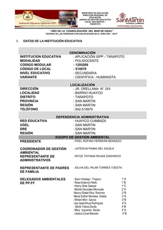 MINISTERIO DE EDUCACIÓN
DIRECCIÓN REGIONAL DE
EDUCACIÓN
UNIDAD DE GESTIÓN EDUCATIVA
LOCAL SAN MARTÍN –
TARAPOTO
“AÑO DE LA CONSOLIDACIÓN DEL MAR DE GRAU”
“DECENIO DE LAS PERSONAS CON DISCAPACIDAD EN EL PERÚ 2007 - 2016”
I. DATOS DE LA INSTITUCIÓN EDUCATIVA
DENOMINACIÓN
INSTITUCION EDUCATIVA : APLICACIÓN ISPP - TARAPOTO
MODALIDAD : POLIDOCENTE
CODIGO MODULAR : 1205269
CÓDIGO DE LOCAL : 510879
NIVEL EDUCATIVO : SECUNDARIA
VARIANTE : CIENTÍFICA - HUMANISTA
LOCALIZACIÓN
DIRECCIÓN : JR. ORELLANA N° 243
LOCALIDAD : BARRIO HUAYCO
DISTRITO : TARAPOTO
PROVINCIA : SAN MARTIN
REGIÓN : SAN MARTIN
TELÉFONO : 042-510879
DEPENDENCIA ADMINISTRATIVA
RED EDUCATIVA : HUAYCO CUMBAZA
UGEL : SAN MARTIN
DRE : SAN MARTIN
REGIÓN : SAN MARTIN
EQUIPO DE GESTIÓN AMBIENTAL
PRESIDENTE : POEL RUFINO HERRERA BENDEZÚ
COORDINADOR DE GESTIÓN
AMBIENTAL
: JATERLIN PAIMA DEL AGUILA
REPRESENTANTE DE
ADMINISTRATIVOS
: NITCE TATIANA ROJAS ZAWARICO
REPRESENTANTE DE PADRES
DE FAMILIA
: SILVIA DEL PILAR TORRES TUESTA
DELEGADOS AMBIENTALES
DE PP.FF
: Bani Hidalgo Trigozo 1°A
: Rosa Estancio Nieto 1°B
: Henry Orbe Salazar 1°C
:Michel Gonzales Moncada 2°A
:Nancy Estela Rios Ramírez 2°B
:Maria Esther Montesa Estela 3°A
: Mirlani Mori Garcia 3°B
:Joe Upiachihua Rodríguez 4°A
: Berta Ydana Davila 4°B
: Mery Izquierdo Davila 5°A
: Llesica Coral Macedo 5°B
 