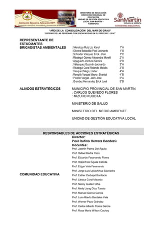 MINISTERIO DE EDUCACIÓN
DIRECCIÓN REGIONAL DE
EDUCACIÓN
UNIDAD DE GESTIÓN EDUCATIVA
LOCAL SAN MARTÍN –
TARAPOTO
“AÑO DE LA CONSOLIDACIÓN DEL MAR DE GRAU”
“DECENIO DE LAS PERSONAS CON DISCAPACIDAD EN EL PERÚ 2007 - 2016”
REPRESENTANTE DE
ESTUDIANTES
:
BRIGADISTAS AMBIENTALES : Mendoza Ruiz Liz Karol 1°A
: Olivera Bobadilla Pool Leonardo 1°B
: Schrader Vásquez Erick Jhair 1°C
: Réategui Gomez Alexandra Morelli 2°A
: Apagueño Ventura Samira 2°B
: Vélasquez Guzmán Leonardo 3°A
: Réategui Coral Rolando Moisés 3°B
: Vasquez Mego, Lisber 4°A
: Rengifo Vargas Mayra Shantal 4°B
: Pinedo Vargas Jairo Jose 5°A
: Grandez Hernandez Erick José 5°B
ALIADOS ESTRATÉGICOS MUNICIPIO PROVINCIAL DE SAN MARTÍN
: CARLOS QUEVEDO FLORES
: MIZUHO KUBOTA
MINISTERIO DE SALUD
MINISTERIO DEL MEDIO AMBIENTE
UNIDAD DE GESTIÓN EDUCATIVA LOCAL
RESPONSABLES DE ACCIONES ESTRATÉGICAS
COMUNIDAD EDUCATIVA
Director:
Poel Rufino Herrera Bendezú
Docentes:
Prof. Jaterlin Paima Del Águila
Prof. Rafael Bartra Pezo
Prof. Eduardo Fasanando Flores
Prof. Robert Del Águila Estrella
Prof. Edgar Vela Fasanando
Prof. Jorge Luis Upiachihua Saavedra
Prof. Esther Carbajal Bonifacio
Prof. Llésica Coral Macedo
Prof. Nancy Guillen Orbe
Prof. Meily Liang Díaz Tuesta
Prof. Manuel García García
Prof. Luis Alberto Bardales Vela
Prof. Werner Pezo Grández
Prof. Carlos Alberto Flores García
Prof. Rosa María Wilson Cachay
 