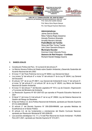 MINISTERIO DE EDUCACIÓN
DIRECCIÓN REGIONAL DE
EDUCACIÓN
UNIDAD DE GESTIÓN EDUCATIVA
LOCAL SAN MARTÍN –
TARAPOTO
“AÑO DE LA CONSOLIDACIÓN DEL MAR DE GRAU”
“DECENIO DE LAS PERSONAS CON DISCAPACIDAD EN EL PERÚ 2007 - 2016”
Prof. Gerry Del Castillo Saboya
Prof. Marco Gimo Reyna Saboya
Psi. Vani Raquel Huaman Altamirano
Administrativos:
Jaime García Dávila
Nitce Tatiana Rojas Zawarico
Arecely Panduro Alvarado
Arnaldo Navarro Arévalo
Padre/Madre de Familia:
Silvia del Pilar Torres Tuesta
Julio Cesar Saavedra Elespuru
Municipio Escolar:
Dulcinea Cristel Villacorta Flores.
Asesora de Red Huayco - Cumbaza
Richard Harold Hidalgo Guerra
II. BASES LEGALES
 Constitución Política del Perú. El numeral 22 del artículo 2º.
 La Décimo Novena Política de Estado sobre Gestión Ambiental y Desarrollo Sostenible del
Acuerdo Nacional del año 2002:
 El inciso "v" del Título Preliminar de la Ley Nº 26842, Ley General de Salud:
 Los incisos "g" del artículo 8° e inciso "b" del artículo 9° de la Ley Nº 28044, Ley General
de Educación:
 El artículo 127° de la Ley Nº 28611, Ley General del Ambiente:El inciso "j" del artículo 6°,
el inciso "g" del artículo 9° y el artículo 36° de la Ley N° 28245, Ley Marco del Sistema
Nacional de Gestión Ambiental:
 El inciso "o" del artículo 7° del Decreto Legislativo Nº 1013, Ley de Creación, Organización
y Funciones del Ministerio del Ambiente
 La Resolución Suprema Nº 001-2007-ED que aprueba el Proyecto Educativo Nacional al
2021
 El literal "c" del inciso 5.3 del artículo 5° de la Ley N° 29664, Ley del Sistema Nacional de
Gestión del Riesgo de Desastres
 El Eje de Política 3.2. de la Política Nacional del Ambiente, aprobado por Decreto Supremo
Nº 012-2009-MINAM
 El artículo 2° del Decreto Supremo N° 009-2009-MINAM, que aprueba Medidas de
Ecoeficiencia en el Sector Público
 El artículo 4.4, de los fundamentos y orientaciones del Diseño Curricular Nacional,
aprobado por Resolución Ministerial Nº 440-2008-ED
 Las acciones estratégicas 7.6, 7.7 y 7.8 del Plan Nacional de Acción Ambiental - PLANAA
Perú 2011-2021, aprobado por Decreto Supremo N° 014-2011.
 