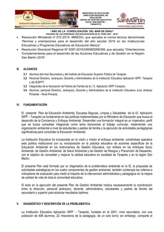 MINISTERIO DE EDUCACIÓN
DIRECCIÓN REGIONAL DE
EDUCACIÓN
UNIDAD DE GESTIÓN EDUCATIVA
LOCAL SAN MARTÍN –
TARAPOTO
“AÑO DE LA CONSOLIDACIÓN DEL MAR DE GRAU”
“DECENIO DE LAS PERSONAS CON DISCAPACIDAD EN EL PERÚ 2007 - 2016”
 Resolución Ministerial nº 572-2015- MINEDU, que aprueba la norma técnica denominada
“Normas y orientaciones para el desarrollo del año escolar 2016 en las Instituciones
Educativas y Programas Educativos de Educación Básica”.
 Resolución Directoral Regional Nº 0087-2016/GRSM/DRESM, que aprueba “Orientaciones
Complementarias para el desarrollo de las Acciones Educativas y de Gestión en la Región
San Martín 2016”.
III. ALCANCES
3.1 Alumnos del nivel Secundaria y del Instituto de Educación Superior Público de Tarapoto.
3.2 Personal Directivo, Jerárquico, Docente y Administrativo de la Institución Educativa Aplicación ISPP- Tarapoto
y del IESPPT.
3.3 Integrantes de la Asociación de Padres de Familia de la I. E. Aplicación ISPP-Tarapoto.
3.4 Alumnos, personal Directivo, Jerárquico, Docente y Administrativo de la Institución Educativa Juna Jiménez
Pimentel – Nivel Primaria.
IV. FUNDAMENTACIÓN
El presente Plan de Educación Ambiental, Escuelas Seguras, Limpias y Saludables de la I.E. Aplicación
ISPP – Tarapoto se fundamenta en las políticas implementadas por el Ministerio de Educación que busca el
desarrollo de la Conciencia y Enfoque Ambiental. Desarrollar una formación integral es un imperativo, perfil
que se busca consolidar integrando como tema transversal al trabajo curricular, implementar una
organización ambiental a nivel de estudiantes y padres de familia y la ejecución de actividades pedagógicas
significativas para consolidar la Educación Ambiental.
La Institución Educativa ha incorporado en la visión y misión el enfoque ambiental, volviéndose operativa
esta política institucional con su incorporación en la práctica educativa de acciones específicas de la
Educación Ambiental en los Instrumentos de Gestión Educativa, con énfasis en los enfoques Socio
Ambiental, de Gestión Ambiental, de Salud Ambiental y de Gestión de Riesgos y Prevención de Desastres,
con el objetivo de consolidar y mejorar la calidad educativa en localidad de Tarapoto y en la región San
Martín.
El presente Plan está formado por un diagnóstico de la problemática ambiental en la IE, la propuesta de
actividades estratégicas en los cuatro componentes de gestión ambiental, también contempla los criterios e
indicadores de evaluación para medir el impacto de la intervención administrativa y pedagógica en la mejora
de calidad de vida de toda la comunidad educativa.
El éxito en la ejecución del presente Plan de Gestión Ambiental implica necesariamente la coordinación
entre la dirección, personal jerárquico, docente, administrativo, estudiantes y padres de familia del
secundario y superior para alcanzar resultados óptimos.
V. DIAGNÓSTICO Y DESCRIPCIÓN DE LA PROBLEMÁTICA
La Institución Educativa Aplicación ISPP – Tarapoto, fundada en el 2001, nivel secundaria, con una
población de 408 alumnos, 22 misioneros de la pedagogía, de un solo turno; sin embargo, comparte el
 