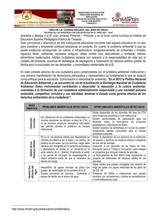 MINISTERIO DE EDUCACIÓN
DIRECCIÓN REGIONAL DE
EDUCACIÓN
UNIDAD DE GESTIÓN EDUCATIVA
LOCAL SAN MARTÍN –
TARAPOTO
“AÑO DE LA CONSOLIDACIÓN DEL MAR DE GRAU”
“DECENIO DE LAS PERSONAS CON DISCAPACIDAD EN EL PERÚ 2007 - 2016”
ambiente y alberga a la IE Juan Jiménez Pimentel – Primaria, y en el turno noche funciona el Instituto de
Educación Superior Pedagógico Público de Tarapoto.
Esta convivencia y alternancia de tres Instituciones educativas convierte este espacio educativo en un reto
para coordinar y emprender políticas educativas en conjunto. En cuanto al problema ambiental lo que se
puede evidenciar corresponde: en cuanto a infraestructura, congestionamiento de ambientes y limitado
espacios libres, ambientes escolares antiguos, áreas verdes muy descuidadas y limitadas; hábitos
alimenticios inadecuados, hábitos ciudadanos escasos con respecto a la responsabilidad de velar por el
cuidado del ambiente, ausencia de estrategias de segregación y tratamiento de residuos sólidos, padres de
familia poco involucrados con las demandas y necesidades ambientales de la IE.
En este contexto adverso de una ciudadanía poco comprometida con el problema ambiental institucional y
una precaria manifestación de democracia participativa y representativa es fundamental lo que se estipula
como enfoque para la educación, comunicación e interpretación ambiental: “En el 2012 la Política Nacional
de Educación Ambiental, y se encuentra en vía de actualización la Estrategia Nacional de Ciudadanía
Ambiental. Estos instrumentos contribuirán a desarrollar la educación y la cultura ambiental,
orientadas a la formación de una ciudadanía ambientalmente responsable y una sociedad peruana
sostenible, competitiva, inclusiva y con identidad, teniendo al Estado como garante efectivo de los
derechos ambientales de la ciudadanía”1.
ÁREA
TEMÁTICA
PROBLEMAS AMBIENTALES DETECTADOS OPORTUNIDADES AMBIENTALES DETECTADAS
Desarrollo
curricular
Las reflexiones de los problemas ambientales, en
muchas ocasiones se reducen al área de CTA, y
no se fomenta proyectos educativos articulados
que permita abordar el problema de manera
institucional.
Existe disposición de los docentes del área de CTA
para encaminar proyectos a nivel institucional.
Existen oportunidades de capacitación para los
docentes sobre la formulación de proyectos
pedagógicos y articulación de áreas.
Existen espacios de aprendizaje en la que se pueden
implementar talleres curriculares para el manejo
ambiental sostenible.
Gestióndelos
ResiduosSólidos
En la I.E. los residuos sólidos son depositados en
cilindros de plásticos (en el patio) y en tachos de
plástico en las aulas por los alumnos, luego estos
residuos son recogidos por el personal de limpieza
y depositados en bolsas en un ambiente en la
parte externa de Jr. Libertad. Finalmente el viento
y los perros se encargan de desperdigarlos al
medio ambiente antes de que el recolector de
basura los recoja.
Existe la disposición de los alumnos de la Institución
de separar y clasificar los residuos sólidos e integrarse
de una red de reciclaje.
Involucrar a los docentes de las Áreas de Arte,
Educación para el Trabajo e Innovación para trabajar
en proyectos que incluyan material de reciclaje.
La Municipalidad de San Martín está impulsando un
proyecto de tratamiento de residuos sólidos en las
escuelas.
GestiónEco
eficientedel
Agua
Desperdicio de aguas servidas de grifos que
pueden ser reutilizadas en los jardines de la IE.
Escasa conciencia de alumnos, profesores y
padres de familia por el ahorro de agua.
Áreas verdes que pueden manejarse con sistema de
riego por goteo con aguas residuales de los grifos de
los SS. HH.
Presencia de ONGs e instituciones que pueden
contribuir con conferencias y charlas de sensibilización
a nivel institucional y aula.
1
http://www.minam.gob.pe/educacion/problematica
 