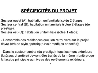 SPÉCIFICITÉS DU PROJET
Secteur ouest (A): habitation unifamiliale isolée 2 étages;
Secteur central (B): habitation unifamiliale isolée 2 étages (de
prestige);
Secteur est (C): habitation unifamiliale isolée 1 étage;
- L’ensemble des résidences que l’on retrouvera sur le projet
devra être de style spécifique (voir modèles annexés);
- Dans le secteur central (de prestige), tous les murs extérieurs
(latéraux et arrière) devront être traités de la même manière que
la façade principale au niveau des revêtements extérieurs;
-
 