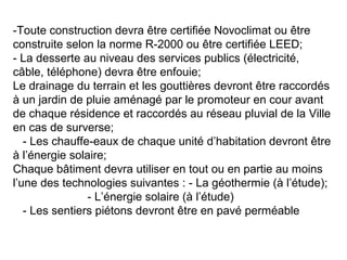 -Toute construction devra être certifiée Novoclimat ou être
construite selon la norme R-2000 ou être certifiée LEED;
- La desserte au niveau des services publics (électricité,
câble, téléphone) devra être enfouie;
Le drainage du terrain et les gouttières devront être raccordés
à un jardin de pluie aménagé par le promoteur en cour avant
de chaque résidence et raccordés au réseau pluvial de la Ville
en cas de surverse;
- Les chauffe-eaux de chaque unité d’habitation devront être
à l’énergie solaire;
Chaque bâtiment devra utiliser en tout ou en partie au moins
l’une des technologies suivantes : - La géothermie (à l’étude);
- L’énergie solaire (à l’étude)
- Les sentiers piétons devront être en pavé perméable
 