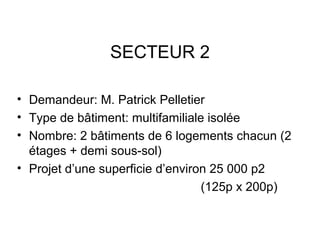 SECTEUR 2
• Demandeur: M. Patrick Pelletier
• Type de bâtiment: multifamiliale isolée
• Nombre: 2 bâtiments de 6 logements chacun (2
étages + demi sous-sol)
• Projet d’une superficie d’environ 25 000 p2
(125p x 200p)
 