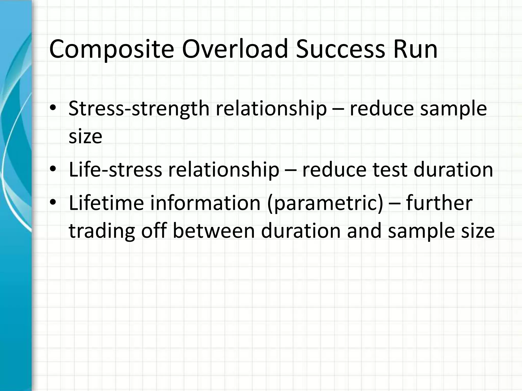 Composite Overload Success Run
• Stress-strength relationship – reduce sample
size
• Life-stress relationship – reduce test duration
• Lifetime information (parametric) – further
trading off between duration and sample size
 