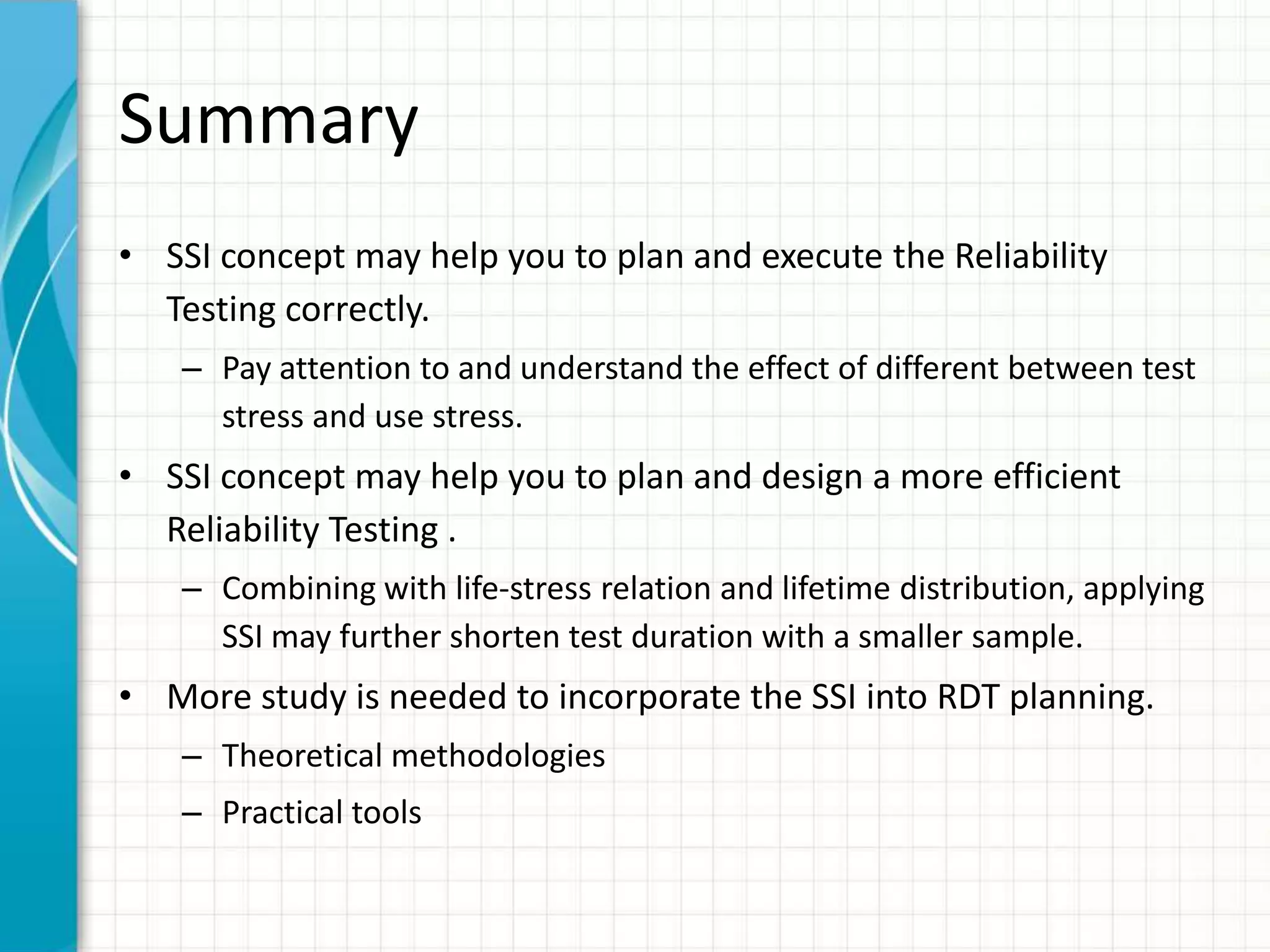 Summary
• SSI concept may help you to plan and execute the Reliability
Testing correctly.
– Pay attention to and understand the effect of different between test
stress and use stress.
• SSI concept may help you to plan and design a more efficient
Reliability Testing .
– Combining with life-stress relation and lifetime distribution, applying
SSI may further shorten test duration with a smaller sample.
• More study is needed to incorporate the SSI into RDT planning.
– Theoretical methodologies
– Practical tools
 