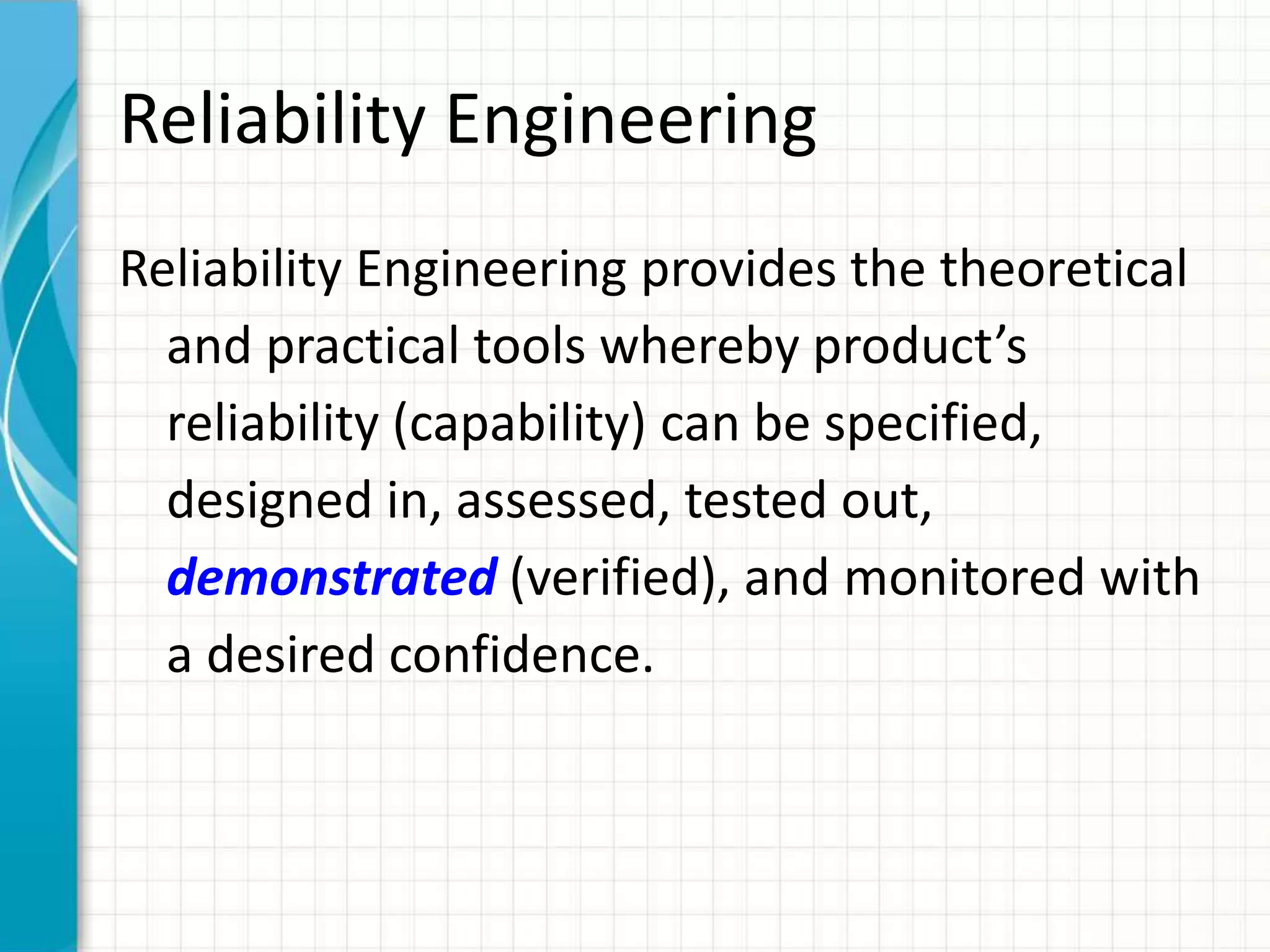 Reliability Engineering
Reliability Engineering provides the theoretical
and practical tools whereby product’s
reliability (capability) can be specified,
designed in, assessed, tested out,
demonstrated (verified), and monitored with
a desired confidence.
 