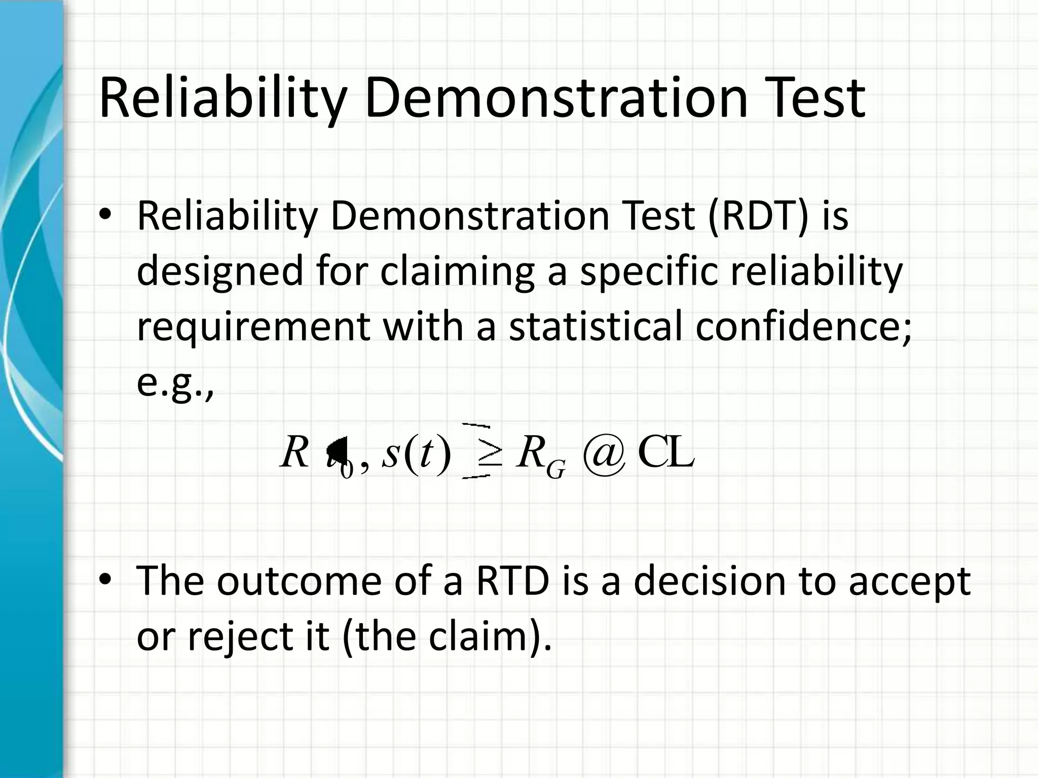 Reliability Demonstration Test
• Reliability Demonstration Test (RDT) is
designed for claiming a specific reliability
requirement with a statistical confidence;
e.g.,
• The outcome of a RTD is a decision to accept
or reject it (the claim).
CL@)(,0 GRtstR
 
